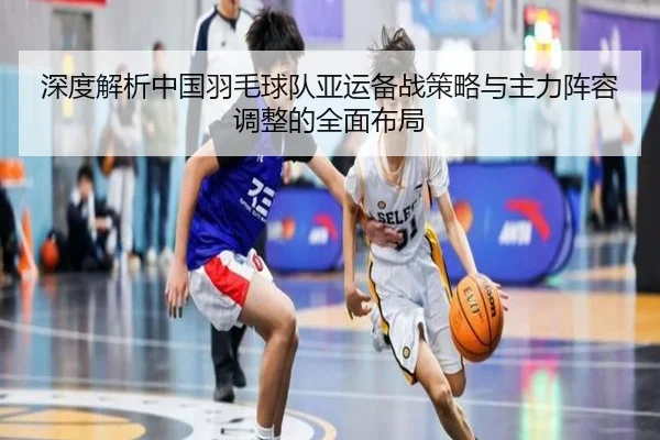 深度解析中国羽毛球队亚运备战策略与主力阵容调整的全面布局